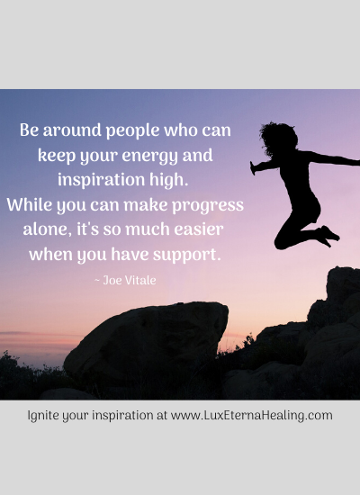 "Be around people who can keep your energy and inspiration high. While you can make progress alone, it's so much easier when you have support." ~ Joe Vitale