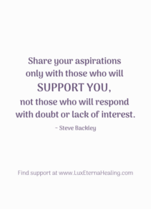 "Share your aspirations only with those who will support you, not those who will respond with doubt or lack of interest." ~ Steve Backley