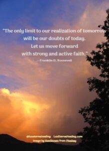 “The only limit to our realization of tomorrow will be our doubts of today. Let us move forward with strong and active faith.” --Franklin D. Roosevelt