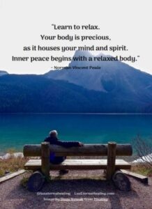 "Learn to relax. Your body is precious, as it houses your mind and spirit. Inner peace begins with a relaxed body." ~ Norman Vincent Peale