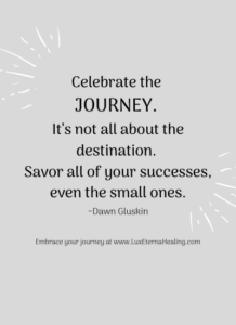 “Celebrate the journey. It’s not all about the destination. Savor all of your successes, even the small ones.” ~Dawn Gluskin