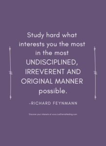 Study hard what interests you the most in the most undisciplined, irreverent and original manner possible. ~Richard Feynmann