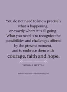 You do not need to know precisely what is happening, or exactly where it is all going. What you need is to recognize the possibilities and challenges offered by the present moment, and to embrace them with courage, faith and hope. ~Thomas Merton