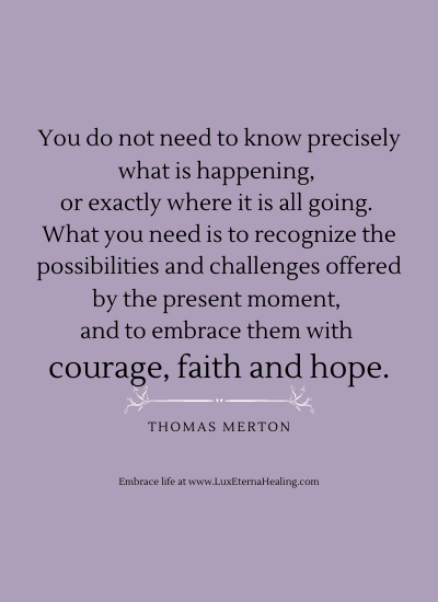 You do not need to know precisely what is happening, or exactly where it is all going. What you need is to recognize the possibilities and challenges offered by the present moment, and to embrace them with courage, faith and hope. ~Thomas Merton