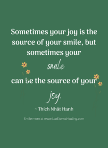 Sometimes your joy is the source of your smile, but sometimes your smile can be the source of your joy. ~ Thích Nhât Hanh