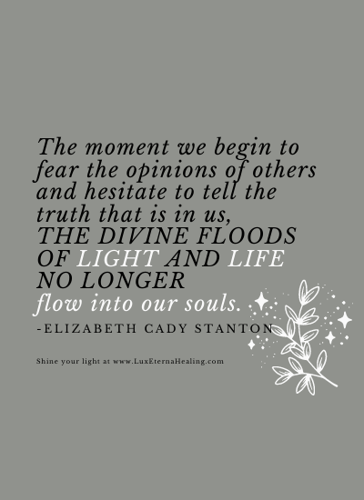 The moment we begin to fear the opinions of others and hesitate to tell the truth that is in us, the divine floods of light and life no longer flow into our souls. -Elizabeth Cady Stanton