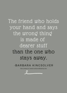 The friend who holds your hand and says the wrong thing is made of dearer stuff than the one who stays away. -Barbara Kingsolver