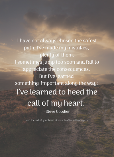 I have not always chosen the safest path. I've made my mistakes, plenty of them. I sometimes jump too soon and fail to appreciate the consequences. But I've learned something important along the way: I've learned to heed the call of my heart. -Steve Goodier