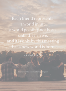 Each friend represents a world in us, a world possibly not born until they arrive, and it is only by this meeting that a new world is born. -Anaïs Nin