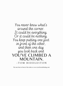 You never know what's around the corner. It could be everything. Or it could be nothing. You keep putting one foot in front of the other, and then one day you look back and you've climbed a mountain. -Tom Hiddleston