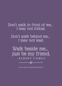 Don’t walk in front of me… I may not follow. Don’t walk behind me… I may not lead. Walk beside me… just be my friend. -Albert Camus