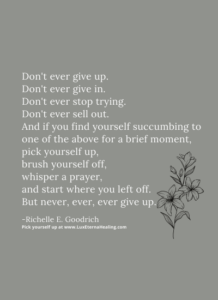 Don't ever give up. Don't ever give in. Don't ever stop trying. Don't ever sell out. And if you find yourself succumbing to one of the above for a brief moment, pick yourself up, brush yourself off, whisper a prayer, and start where you left off. But never, ever, ever give up. -Richelle E. Goodrich