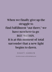 When we finally give up the struggle to find fulfillment "out there," we have nowhere to go but within. It is at this moment of total surrender that a new light begins to dawn. ~ Shakti Gawain