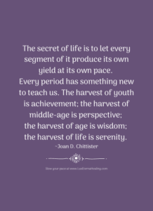 The secret of life is to let every segment of it produce its own yield at its own pace. Every period has something new to teach us. The harvest of youth is achievement; the harvest of middle-age is perspective; the harvest of age is wisdom; the harvest of life is serenity. ~ Joan D. Chittister