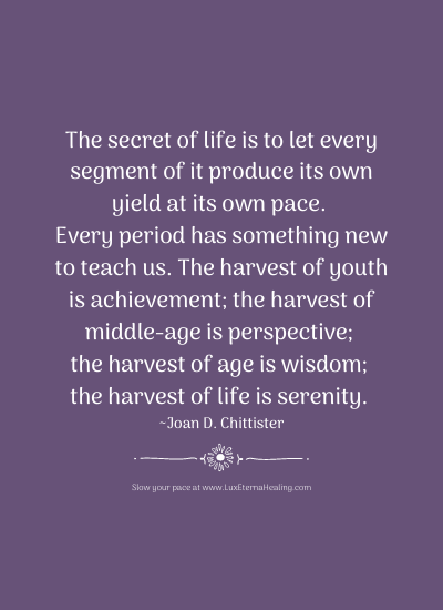 The secret of life is to let every segment of it produce its own yield at its own pace. Every period has something new to teach us. The harvest of youth is achievement; the harvest of middle-age is perspective; the harvest of age is wisdom; the harvest of life is serenity. ~ Joan D. Chittister
