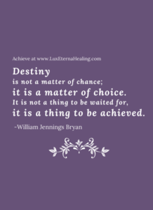 Destiny is not a matter of chance; it is a matter of choice. It is not a thing to be waited for, it is a thing to be achieved. -William Jennings Bryan