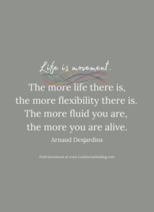 Life is movement. The more life there is, the more flexibility there is. The more fluid you are, the more you are alive. ~ Arnaud Desjardins