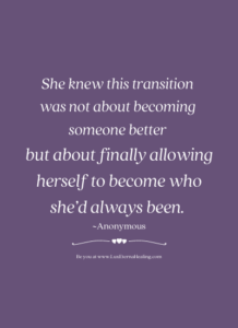 She knew this transition was not about becoming someone better but about finally allowing herself to become who she’d always been. ~Anonymous