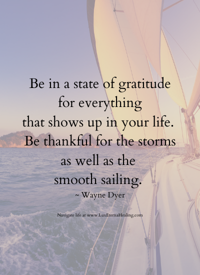 Be in a state of gratitude for everything that shows up in your life. Be thankful for the storms as well as the smooth sailing. ~ Wayne Dyer