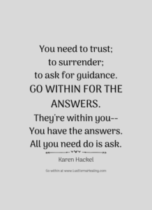 You need to trust To surrender To ask for guidance Go within for the answers They're within you You have the answers All you need do is ask. -Karen Hackel