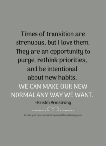 Times of transition are strenuous, but I love them. They are an opportunity to purge, rethink priorities, and be intentional about new habits. We can make our new normal any way we want. ~Kristin Armstrong