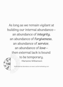 As long as we remain vigilant at building our internal abundance—an abundance of integrity, an abundance of forgiveness, an abundance of service, an abundance of love—then external lack is bound to be temporary. -Marianne Williamson