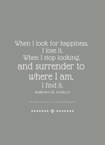 When I look for happiness, I lose it. When I stop looking, and surrender to where I am, I find it. ~ Barbara De Angelis