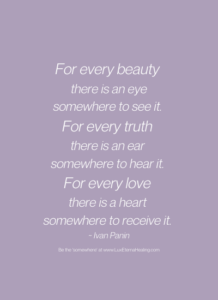 For every beauty there is an eye somewhere to see it. For every truth there is an ear somewhere to hear it. For every love there is a heart somewhere to receive it. ~ Ivan Panin