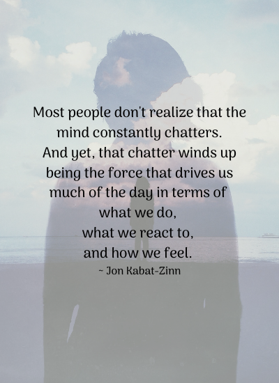 Most people don't realize that the mind constantly chatters. And yet, that chatter winds up being the force that drives us much of the day in terms of what we do, what we react to, and how we feel. ~ Jon Kabat-Zinn