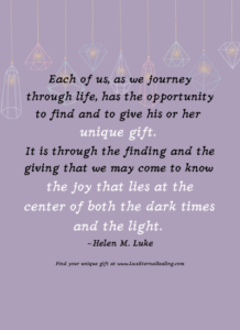 Each of us, as we journey through life, has the opportunity to find and to give his or her unique gift. It is through the finding and the giving that we may come to know the joy that lies at the center of both the dark times and the light. ~ Helen M. Luke