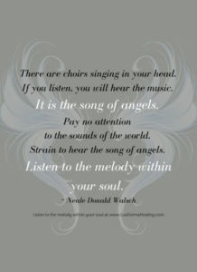 There are choirs singing in your head. If you listen, you will hear the music. It is the song of angels. Pay no attention to the sounds of the world. They are just noises, and even when added up all together they have no value, make no sense. Strain to hear the song of angels. Listen to the melody within your soul. ~ Neale Donald Walsch