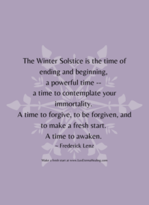 The Winter Solstice is the time of ending and beginning, a powerful time -- a time to contemplate your immortality. A time to forgive, to be forgiven, and to make a fresh start. A time to awaken. ~ Frederick Lenz