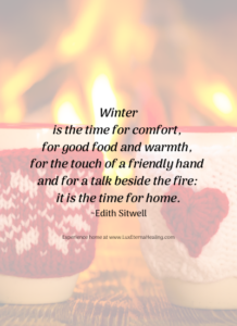 Winter is the time for comfort, for good food and warmth, for the touch of a friendly hand and for a talk beside the fire: it is the time for home. ~Edith Sitwell