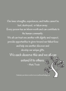 Our inner strengths, experiences, and truths cannot be lost, destroyed, or taken away. Every person has an inborn worth and can contribute to the human community. We all can treat one another with dignity and respect, provide opportunities to grow toward our fullest lives and help one another discover and develop our unique gifts. We each deserve this and we all can extend it to others. ~ Mark Twain