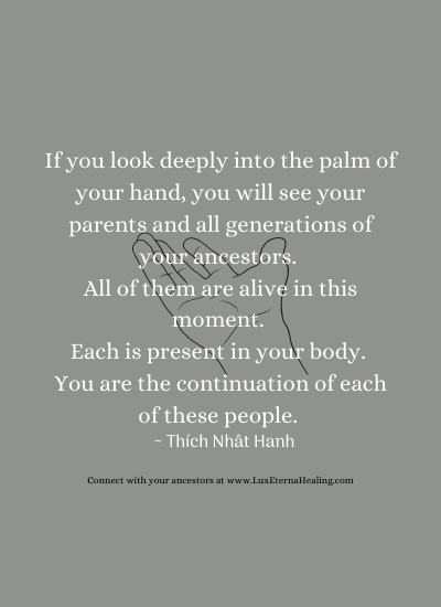 If you look deeply into the palm of your hand, you will see your parents and all generations of your ancestors. All of them are alive in this moment. Each is present in your body. You are the continuation of each of these people. ~ Thích Nhât Hanh