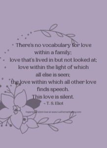 There's no vocabulary for love within a family; love that's lived in but not looked at; love within the light of which all else is seen; the love within which all other love finds speech. This love is silent. ~ T. S. Eliot