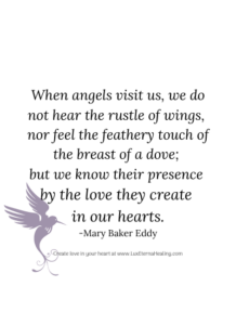 When angels visit us, we do not hear the rustle of wings, nor feel the feathery touch of the breast of a dove; but we know their presence by the love they create in our hearts. -Mary Baker Eddy