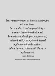 Every improvement or innovation begins with an idea. But an idea is only a possibility - a small beginning that must be nurtured, developed, engineer, tinkered with, championed, tested, implemented and checked. Ideas have no value until they are implemented. ~ Alan Robinson