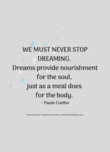 We must never stop dreaming. Dreams provide nourishment for the soul, just as a meal does for the body. ~ Paulo Coelho