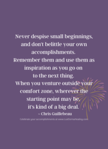 Never despise small beginnings, and don't belittle your own accomplishments. Remember them and use them as inspiration as you go on to the next thing. When you venture outside your comfort zone, wherever the starting point may be, it's kind of a big deal. ~ Chris Guillebeau