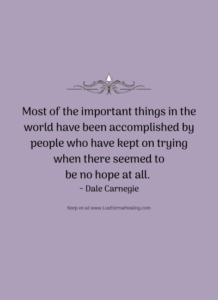 Most of the important things in the world have been accomplished by people who have kept on trying when there seemed to be no hope at all. ~ Dale Carnegie