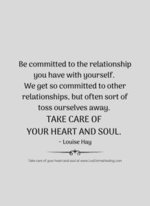 Be committed to the relationship you have with yourself. We get so committed to other relationships, but often sort of toss ourselves away. Take care of your heart and soul. ~ Louise Hay