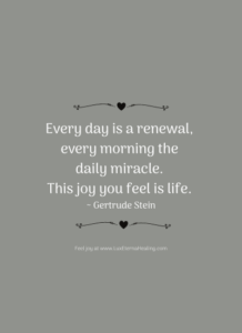 Every day is a renewal, every morning the daily miracle. This joy you feel is life. ~ Gertrude Stein