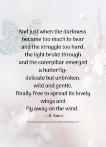 And just when the darkness became too much to bear and the struggle too hard, the light broke through and the caterpillar emerged a butterfly delicate but unbroken, wild and gentle, finally free to spread its lovely wings and fly away on the wind. ― L.R. Knost