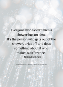 Everyone who's ever taken a shower has an idea. It's the person who gets out of the shower, dries off and does something about it who makes a difference. ~ Nolan Bushnell
