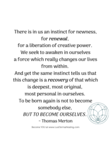 There is in us an instinct for newness, for renewal, for a liberation of creative power. We seek to awaken in ourselves a force which really changes our lives from within. And yet the same instinct tells us that this change is a recovery of that which is deepest, most original, most personal in ourselves. To be born again is not to become somebody else, but to become ourselves. ~ Thomas Merton