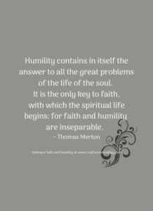 Humility contains in itself the answer to all the great problems of the life of the soul. It is the only key to faith, with which the spiritual life begins: for faith and humility are inseparable. ~ Thomas Merton