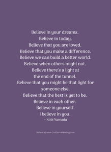 Believe in your dreams. Believe in today. Believe that you are loved. Believe that you make a difference. Believe we can build a better world. Believe when others might not. Believe there's a light at the end of the tunnel. Believe that you might be that light for someone else. Believe that the best is yet to be. Believe in each other. Believe in yourself. I believe in you. ~ Kobi Yamada