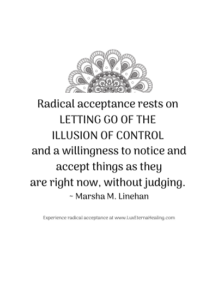 Radical acceptance rests on letting go of the illusion of control and a willingness to notice and accept things as they are right now, without judging. ~ Marsha M. Linehan