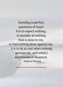 Humility is perfect quietness of heart. It is to expect nothing, to wonder at nothing that is done to me, to feel nothing done against me. It is to be at rest when nobody praises me, and when I am blamed or despised. ~ Andrew Murray